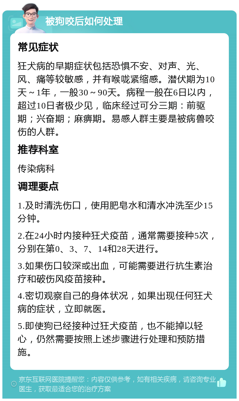 被狗咬后如何处理 常见症状 狂犬病的早期症状包括恐惧不安、对声、光、风、痛等较敏感，并有喉咙紧缩感。潜伏期为10天～1年，一般30～90天。病程一般在6日以内，超过10日者极少见，临床经过可分三期：前驱期；兴奋期；麻痹期。易感人群主要是被病兽咬伤的人群。 推荐科室 传染病科 调理要点 1.及时清洗伤口，使用肥皂水和清水冲洗至少15分钟。 2.在24小时内接种狂犬疫苗，通常需要接种5次，分别在第0、3、7、14和28天进行。 3.如果伤口较深或出血，可能需要进行抗生素治疗和破伤风疫苗接种。 4.密切观察自己的身体状况，如果出现任何狂犬病的症状，立即就医。 5.即使狗已经接种过狂犬疫苗，也不能掉以轻心，仍然需要按照上述步骤进行处理和预防措施。