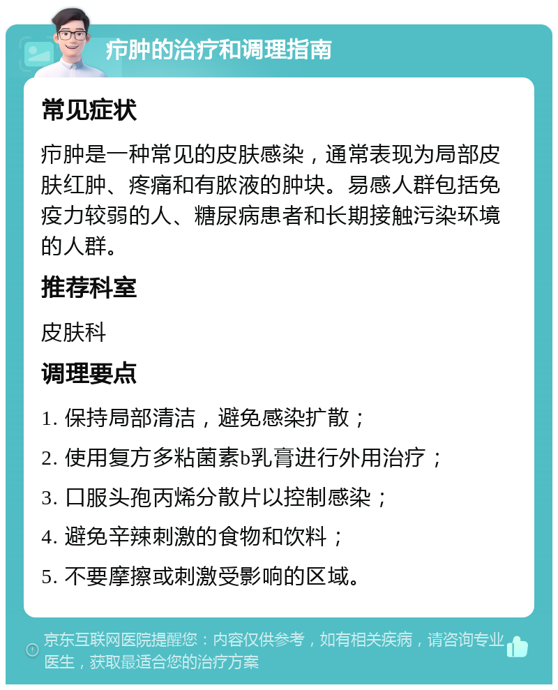 疖肿的治疗和调理指南 常见症状 疖肿是一种常见的皮肤感染，通常表现为局部皮肤红肿、疼痛和有脓液的肿块。易感人群包括免疫力较弱的人、糖尿病患者和长期接触污染环境的人群。 推荐科室 皮肤科 调理要点 1. 保持局部清洁，避免感染扩散； 2. 使用复方多粘菌素b乳膏进行外用治疗； 3. 口服头孢丙烯分散片以控制感染； 4. 避免辛辣刺激的食物和饮料； 5. 不要摩擦或刺激受影响的区域。