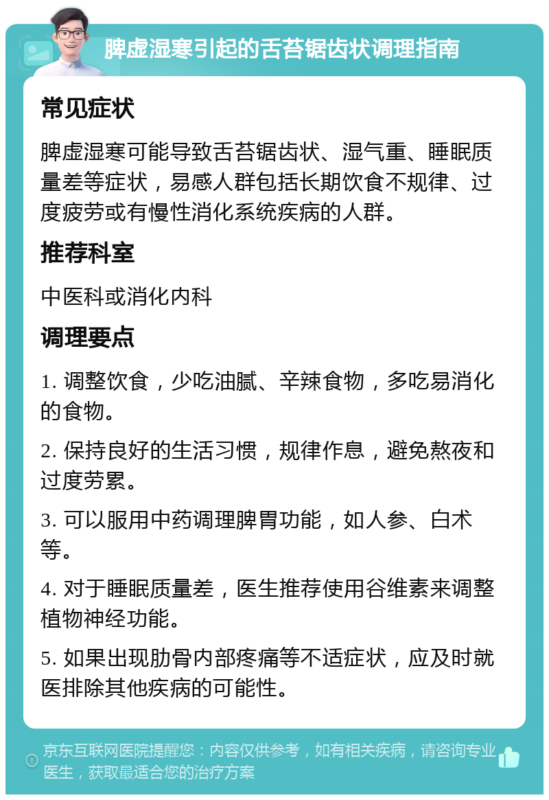 脾虚湿寒引起的舌苔锯齿状调理指南 常见症状 脾虚湿寒可能导致舌苔锯齿状、湿气重、睡眠质量差等症状，易感人群包括长期饮食不规律、过度疲劳或有慢性消化系统疾病的人群。 推荐科室 中医科或消化内科 调理要点 1. 调整饮食，少吃油腻、辛辣食物，多吃易消化的食物。 2. 保持良好的生活习惯，规律作息，避免熬夜和过度劳累。 3. 可以服用中药调理脾胃功能，如人参、白术等。 4. 对于睡眠质量差，医生推荐使用谷维素来调整植物神经功能。 5. 如果出现肋骨内部疼痛等不适症状，应及时就医排除其他疾病的可能性。