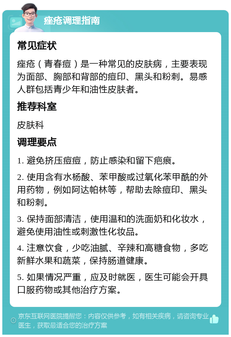 痤疮调理指南 常见症状 痤疮（青春痘）是一种常见的皮肤病，主要表现为面部、胸部和背部的痘印、黑头和粉刺。易感人群包括青少年和油性皮肤者。 推荐科室 皮肤科 调理要点 1. 避免挤压痘痘，防止感染和留下疤痕。 2. 使用含有水杨酸、苯甲酸或过氧化苯甲酰的外用药物，例如阿达帕林等，帮助去除痘印、黑头和粉刺。 3. 保持面部清洁，使用温和的洗面奶和化妆水，避免使用油性或刺激性化妆品。 4. 注意饮食，少吃油腻、辛辣和高糖食物，多吃新鲜水果和蔬菜，保持肠道健康。 5. 如果情况严重，应及时就医，医生可能会开具口服药物或其他治疗方案。