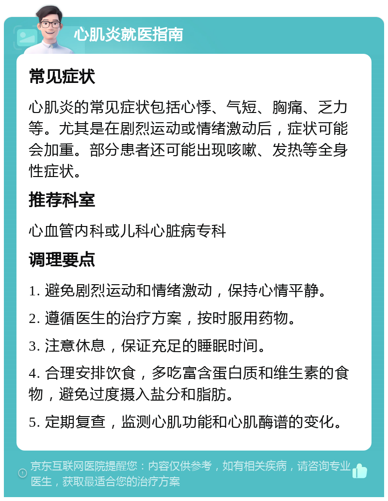 心肌炎就医指南 常见症状 心肌炎的常见症状包括心悸、气短、胸痛、乏力等。尤其是在剧烈运动或情绪激动后，症状可能会加重。部分患者还可能出现咳嗽、发热等全身性症状。 推荐科室 心血管内科或儿科心脏病专科 调理要点 1. 避免剧烈运动和情绪激动，保持心情平静。 2. 遵循医生的治疗方案，按时服用药物。 3. 注意休息，保证充足的睡眠时间。 4. 合理安排饮食，多吃富含蛋白质和维生素的食物，避免过度摄入盐分和脂肪。 5. 定期复查，监测心肌功能和心肌酶谱的变化。