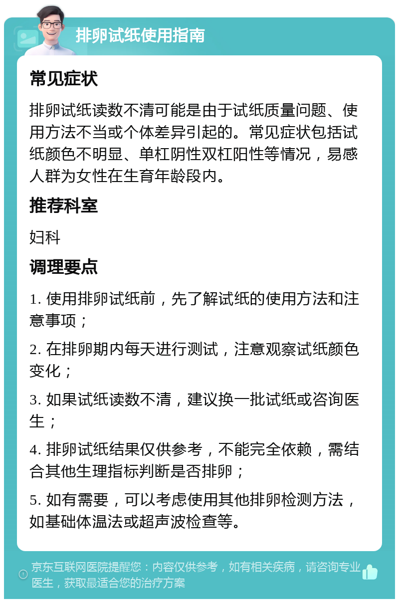 排卵试纸使用指南 常见症状 排卵试纸读数不清可能是由于试纸质量问题、使用方法不当或个体差异引起的。常见症状包括试纸颜色不明显、单杠阴性双杠阳性等情况，易感人群为女性在生育年龄段内。 推荐科室 妇科 调理要点 1. 使用排卵试纸前，先了解试纸的使用方法和注意事项； 2. 在排卵期内每天进行测试，注意观察试纸颜色变化； 3. 如果试纸读数不清，建议换一批试纸或咨询医生； 4. 排卵试纸结果仅供参考，不能完全依赖，需结合其他生理指标判断是否排卵； 5. 如有需要，可以考虑使用其他排卵检测方法，如基础体温法或超声波检查等。