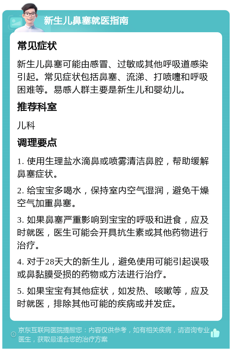 新生儿鼻塞就医指南 常见症状 新生儿鼻塞可能由感冒、过敏或其他呼吸道感染引起。常见症状包括鼻塞、流涕、打喷嚏和呼吸困难等。易感人群主要是新生儿和婴幼儿。 推荐科室 儿科 调理要点 1. 使用生理盐水滴鼻或喷雾清洁鼻腔，帮助缓解鼻塞症状。 2. 给宝宝多喝水，保持室内空气湿润，避免干燥空气加重鼻塞。 3. 如果鼻塞严重影响到宝宝的呼吸和进食，应及时就医，医生可能会开具抗生素或其他药物进行治疗。 4. 对于28天大的新生儿，避免使用可能引起误吸或鼻黏膜受损的药物或方法进行治疗。 5. 如果宝宝有其他症状，如发热、咳嗽等，应及时就医，排除其他可能的疾病或并发症。