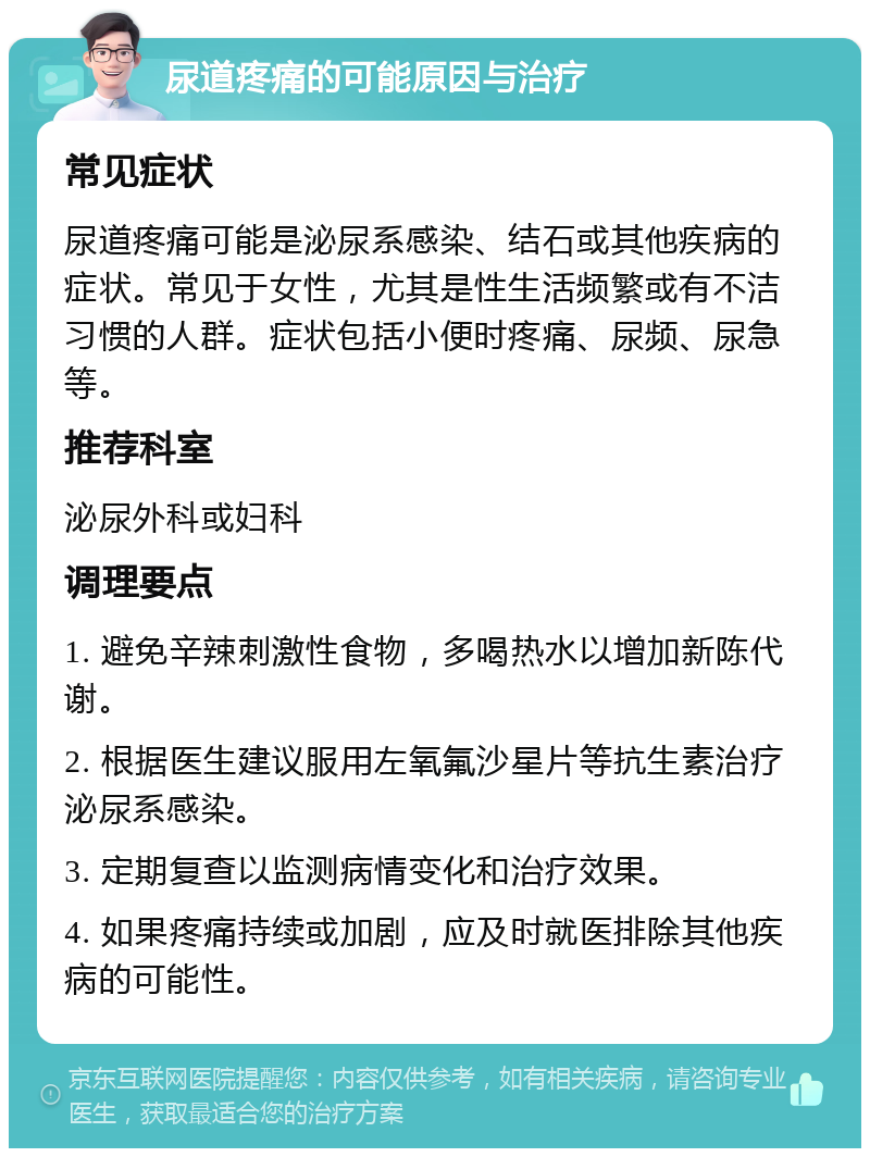 尿道疼痛的可能原因与治疗 常见症状 尿道疼痛可能是泌尿系感染、结石或其他疾病的症状。常见于女性，尤其是性生活频繁或有不洁习惯的人群。症状包括小便时疼痛、尿频、尿急等。 推荐科室 泌尿外科或妇科 调理要点 1. 避免辛辣刺激性食物，多喝热水以增加新陈代谢。 2. 根据医生建议服用左氧氟沙星片等抗生素治疗泌尿系感染。 3. 定期复查以监测病情变化和治疗效果。 4. 如果疼痛持续或加剧，应及时就医排除其他疾病的可能性。