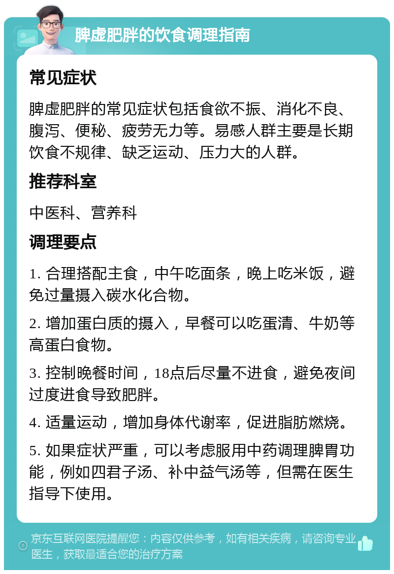 脾虚肥胖的饮食调理指南 常见症状 脾虚肥胖的常见症状包括食欲不振、消化不良、腹泻、便秘、疲劳无力等。易感人群主要是长期饮食不规律、缺乏运动、压力大的人群。 推荐科室 中医科、营养科 调理要点 1. 合理搭配主食，中午吃面条，晚上吃米饭，避免过量摄入碳水化合物。 2. 增加蛋白质的摄入，早餐可以吃蛋清、牛奶等高蛋白食物。 3. 控制晚餐时间，18点后尽量不进食，避免夜间过度进食导致肥胖。 4. 适量运动，增加身体代谢率，促进脂肪燃烧。 5. 如果症状严重，可以考虑服用中药调理脾胃功能，例如四君子汤、补中益气汤等，但需在医生指导下使用。