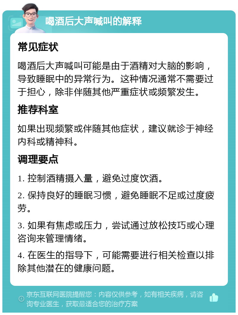 喝酒后大声喊叫的解释 常见症状 喝酒后大声喊叫可能是由于酒精对大脑的影响，导致睡眠中的异常行为。这种情况通常不需要过于担心，除非伴随其他严重症状或频繁发生。 推荐科室 如果出现频繁或伴随其他症状，建议就诊于神经内科或精神科。 调理要点 1. 控制酒精摄入量，避免过度饮酒。 2. 保持良好的睡眠习惯，避免睡眠不足或过度疲劳。 3. 如果有焦虑或压力，尝试通过放松技巧或心理咨询来管理情绪。 4. 在医生的指导下，可能需要进行相关检查以排除其他潜在的健康问题。