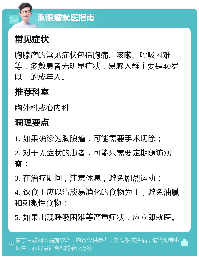 胸腺瘤就医指南 常见症状 胸腺瘤的常见症状包括胸痛、咳嗽、呼吸困难等，多数患者无明显症状，易感人群主要是40岁以上的成年人。 推荐科室 胸外科或心内科 调理要点 1. 如果确诊为胸腺瘤，可能需要手术切除； 2. 对于无症状的患者，可能只需要定期随访观察； 3. 在治疗期间，注意休息，避免剧烈运动； 4. 饮食上应以清淡易消化的食物为主，避免油腻和刺激性食物； 5. 如果出现呼吸困难等严重症状，应立即就医。