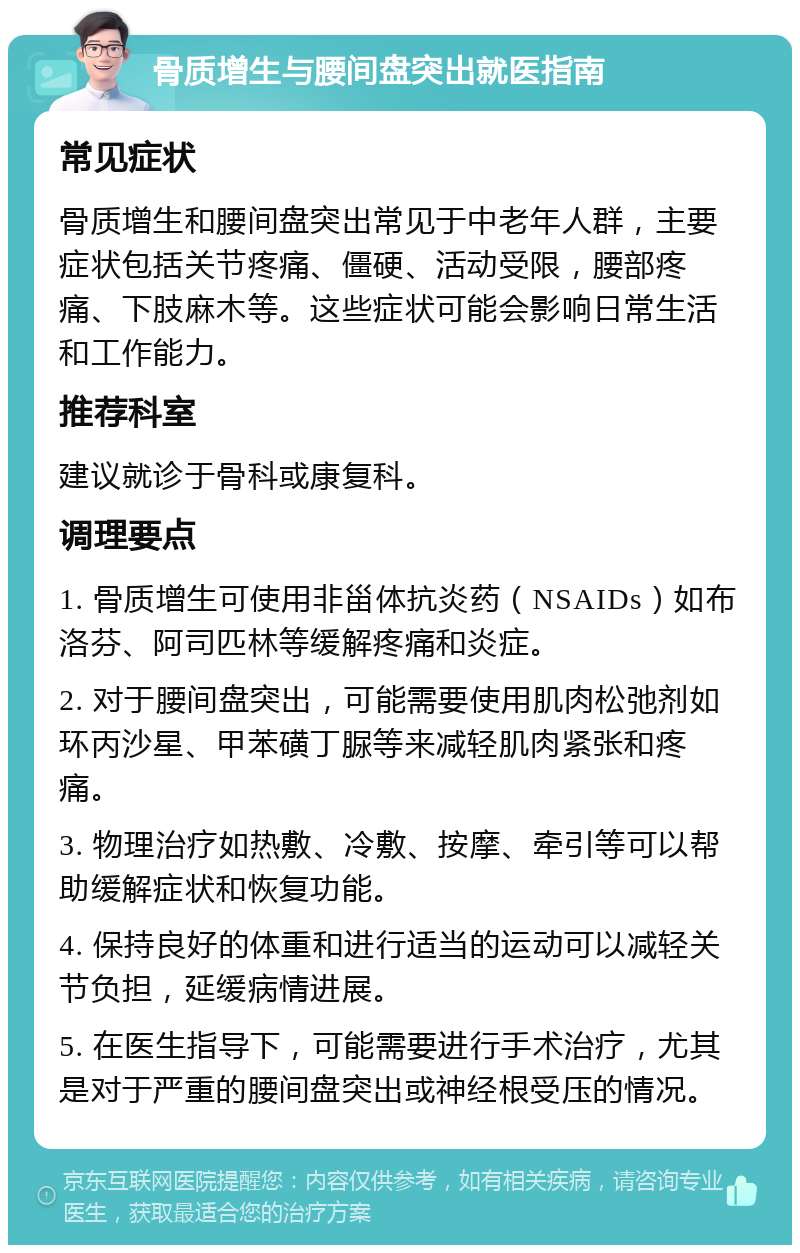 骨质增生与腰间盘突出就医指南 常见症状 骨质增生和腰间盘突出常见于中老年人群，主要症状包括关节疼痛、僵硬、活动受限，腰部疼痛、下肢麻木等。这些症状可能会影响日常生活和工作能力。 推荐科室 建议就诊于骨科或康复科。 调理要点 1. 骨质增生可使用非甾体抗炎药（NSAIDs）如布洛芬、阿司匹林等缓解疼痛和炎症。 2. 对于腰间盘突出，可能需要使用肌肉松弛剂如环丙沙星、甲苯磺丁脲等来减轻肌肉紧张和疼痛。 3. 物理治疗如热敷、冷敷、按摩、牵引等可以帮助缓解症状和恢复功能。 4. 保持良好的体重和进行适当的运动可以减轻关节负担，延缓病情进展。 5. 在医生指导下，可能需要进行手术治疗，尤其是对于严重的腰间盘突出或神经根受压的情况。