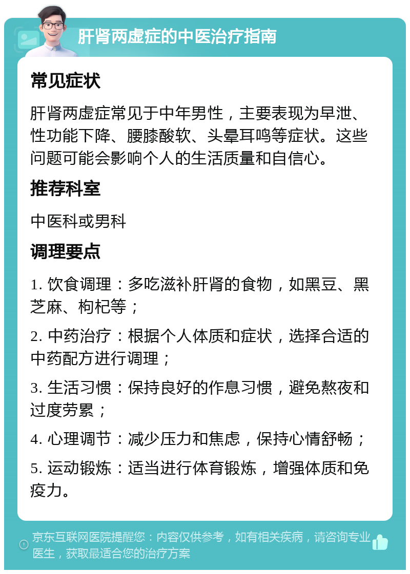 肝肾两虚症的中医治疗指南 常见症状 肝肾两虚症常见于中年男性，主要表现为早泄、性功能下降、腰膝酸软、头晕耳鸣等症状。这些问题可能会影响个人的生活质量和自信心。 推荐科室 中医科或男科 调理要点 1. 饮食调理：多吃滋补肝肾的食物，如黑豆、黑芝麻、枸杞等； 2. 中药治疗：根据个人体质和症状，选择合适的中药配方进行调理； 3. 生活习惯：保持良好的作息习惯，避免熬夜和过度劳累； 4. 心理调节：减少压力和焦虑，保持心情舒畅； 5. 运动锻炼：适当进行体育锻炼，增强体质和免疫力。