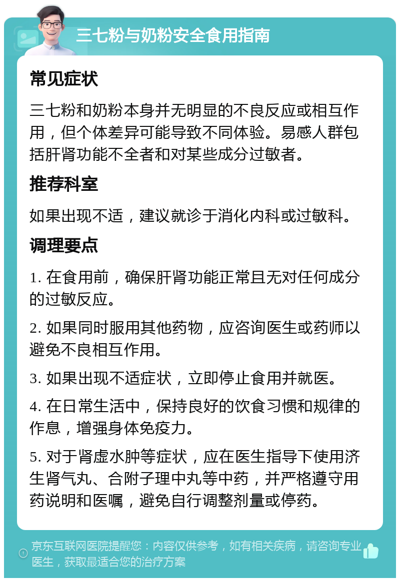 三七粉与奶粉安全食用指南 常见症状 三七粉和奶粉本身并无明显的不良反应或相互作用，但个体差异可能导致不同体验。易感人群包括肝肾功能不全者和对某些成分过敏者。 推荐科室 如果出现不适，建议就诊于消化内科或过敏科。 调理要点 1. 在食用前，确保肝肾功能正常且无对任何成分的过敏反应。 2. 如果同时服用其他药物，应咨询医生或药师以避免不良相互作用。 3. 如果出现不适症状，立即停止食用并就医。 4. 在日常生活中，保持良好的饮食习惯和规律的作息，增强身体免疫力。 5. 对于肾虚水肿等症状，应在医生指导下使用济生肾气丸、合附子理中丸等中药，并严格遵守用药说明和医嘱，避免自行调整剂量或停药。