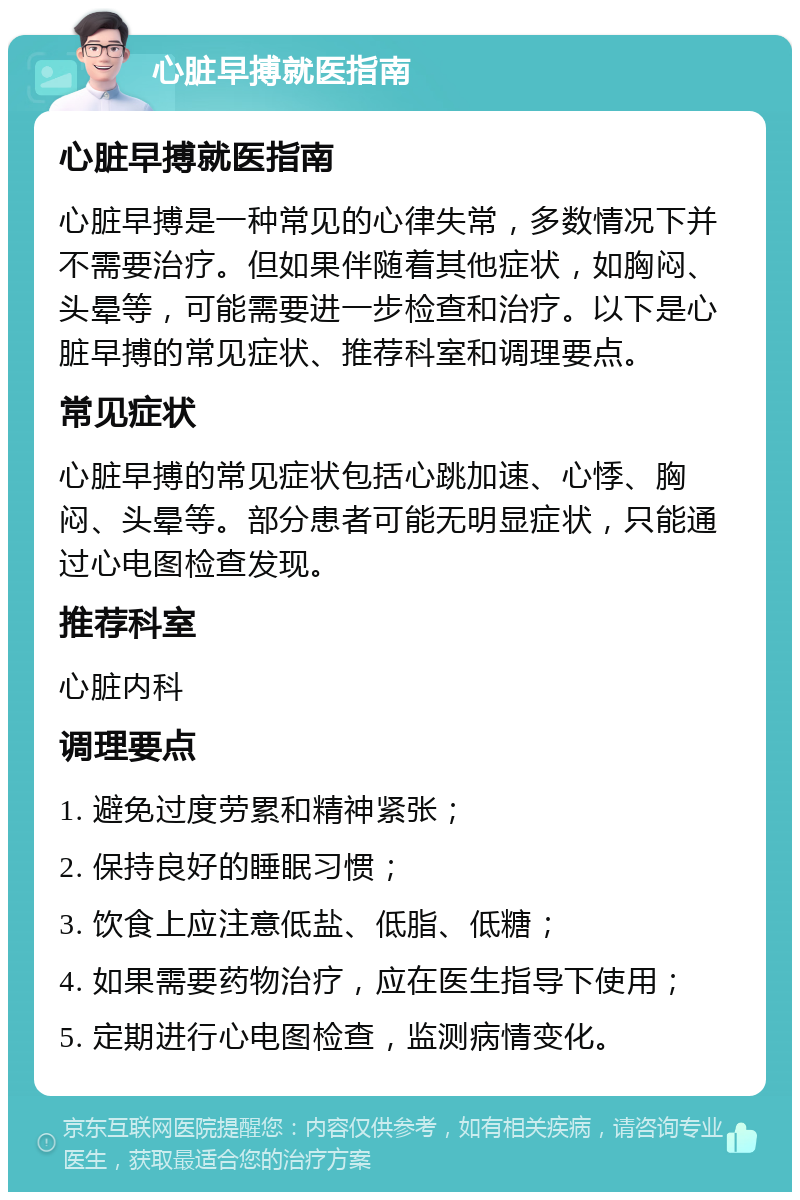 心脏早搏就医指南 心脏早搏就医指南 心脏早搏是一种常见的心律失常，多数情况下并不需要治疗。但如果伴随着其他症状，如胸闷、头晕等，可能需要进一步检查和治疗。以下是心脏早搏的常见症状、推荐科室和调理要点。 常见症状 心脏早搏的常见症状包括心跳加速、心悸、胸闷、头晕等。部分患者可能无明显症状，只能通过心电图检查发现。 推荐科室 心脏内科 调理要点 1. 避免过度劳累和精神紧张； 2. 保持良好的睡眠习惯； 3. 饮食上应注意低盐、低脂、低糖； 4. 如果需要药物治疗，应在医生指导下使用； 5. 定期进行心电图检查，监测病情变化。