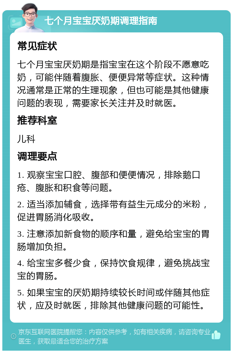 七个月宝宝厌奶期调理指南 常见症状 七个月宝宝厌奶期是指宝宝在这个阶段不愿意吃奶，可能伴随着腹胀、便便异常等症状。这种情况通常是正常的生理现象，但也可能是其他健康问题的表现，需要家长关注并及时就医。 推荐科室 儿科 调理要点 1. 观察宝宝口腔、腹部和便便情况，排除鹅口疮、腹胀和积食等问题。 2. 适当添加辅食，选择带有益生元成分的米粉，促进胃肠消化吸收。 3. 注意添加新食物的顺序和量，避免给宝宝的胃肠增加负担。 4. 给宝宝多餐少食，保持饮食规律，避免挑战宝宝的胃肠。 5. 如果宝宝的厌奶期持续较长时间或伴随其他症状，应及时就医，排除其他健康问题的可能性。