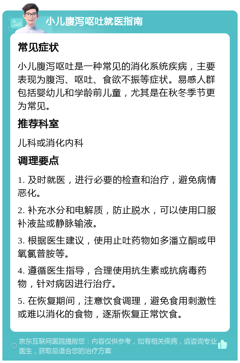 小儿腹泻呕吐就医指南 常见症状 小儿腹泻呕吐是一种常见的消化系统疾病，主要表现为腹泻、呕吐、食欲不振等症状。易感人群包括婴幼儿和学龄前儿童，尤其是在秋冬季节更为常见。 推荐科室 儿科或消化内科 调理要点 1. 及时就医，进行必要的检查和治疗，避免病情恶化。 2. 补充水分和电解质，防止脱水，可以使用口服补液盐或静脉输液。 3. 根据医生建议，使用止吐药物如多潘立酮或甲氧氯普胺等。 4. 遵循医生指导，合理使用抗生素或抗病毒药物，针对病因进行治疗。 5. 在恢复期间，注意饮食调理，避免食用刺激性或难以消化的食物，逐渐恢复正常饮食。