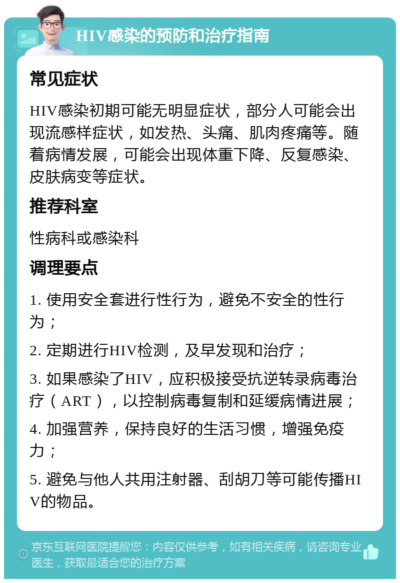 HIV感染的预防和治疗指南 常见症状 HIV感染初期可能无明显症状，部分人可能会出现流感样症状，如发热、头痛、肌肉疼痛等。随着病情发展，可能会出现体重下降、反复感染、皮肤病变等症状。 推荐科室 性病科或感染科 调理要点 1. 使用安全套进行性行为，避免不安全的性行为； 2. 定期进行HIV检测，及早发现和治疗； 3. 如果感染了HIV，应积极接受抗逆转录病毒治疗（ART），以控制病毒复制和延缓病情进展； 4. 加强营养，保持良好的生活习惯，增强免疫力； 5. 避免与他人共用注射器、刮胡刀等可能传播HIV的物品。