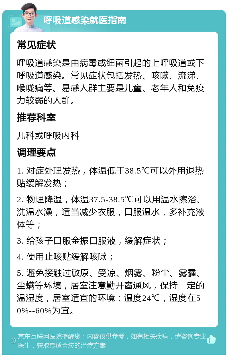 呼吸道感染就医指南 常见症状 呼吸道感染是由病毒或细菌引起的上呼吸道或下呼吸道感染。常见症状包括发热、咳嗽、流涕、喉咙痛等。易感人群主要是儿童、老年人和免疫力较弱的人群。 推荐科室 儿科或呼吸内科 调理要点 1. 对症处理发热，体温低于38.5℃可以外用退热贴缓解发热； 2. 物理降温，体温37.5-38.5℃可以用温水擦浴、洗温水澡，适当减少衣服，口服温水，多补充液体等； 3. 给孩子口服金振口服液，缓解症状； 4. 使用止咳贴缓解咳嗽； 5. 避免接触过敏原、受凉、烟雾、粉尘、雾霾、尘螨等环境，居室注意勤开窗通风，保持一定的温湿度，居室适宜的环境：温度24℃，湿度在50%--60%为宜。