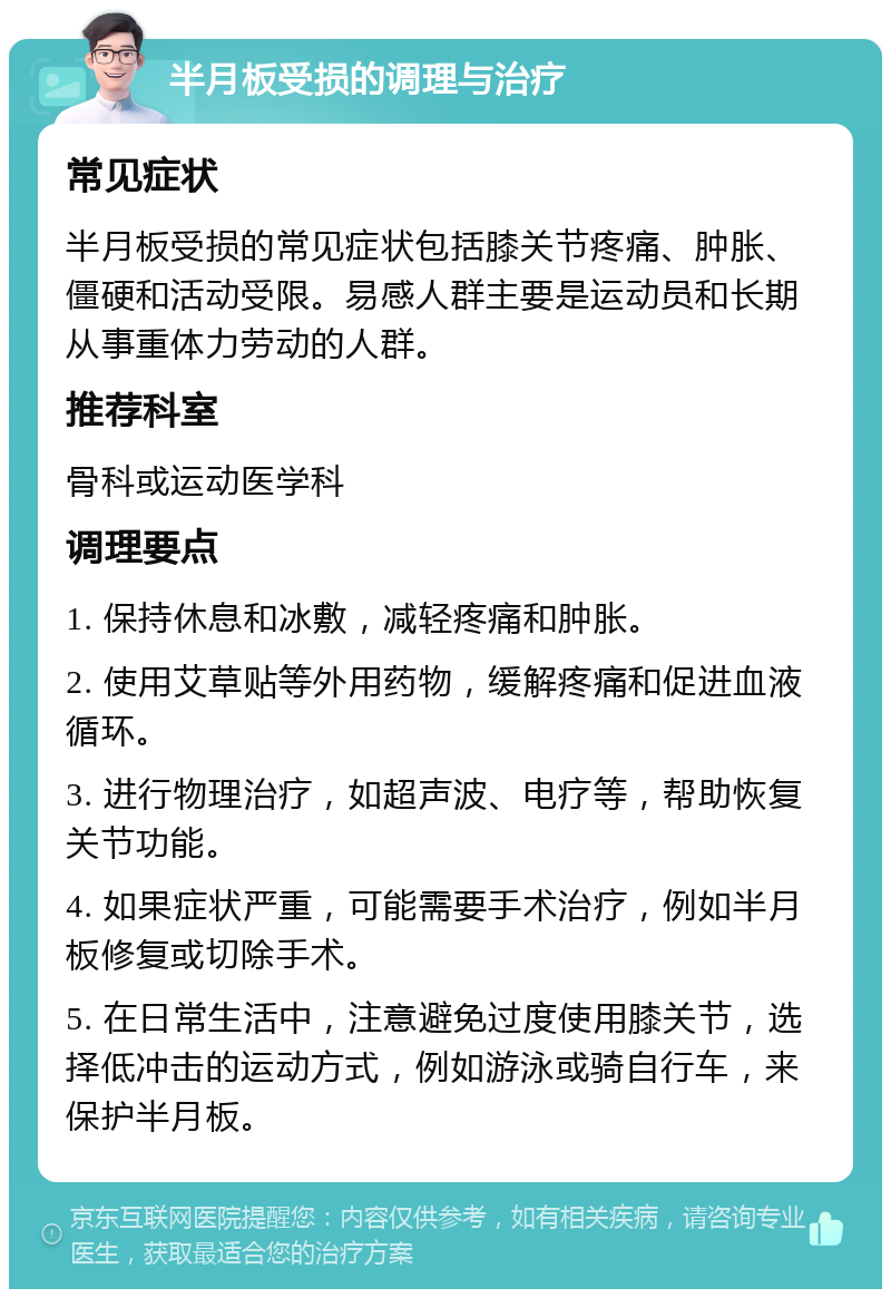 半月板受损的调理与治疗 常见症状 半月板受损的常见症状包括膝关节疼痛、肿胀、僵硬和活动受限。易感人群主要是运动员和长期从事重体力劳动的人群。 推荐科室 骨科或运动医学科 调理要点 1. 保持休息和冰敷，减轻疼痛和肿胀。 2. 使用艾草贴等外用药物，缓解疼痛和促进血液循环。 3. 进行物理治疗，如超声波、电疗等，帮助恢复关节功能。 4. 如果症状严重，可能需要手术治疗，例如半月板修复或切除手术。 5. 在日常生活中，注意避免过度使用膝关节，选择低冲击的运动方式，例如游泳或骑自行车，来保护半月板。