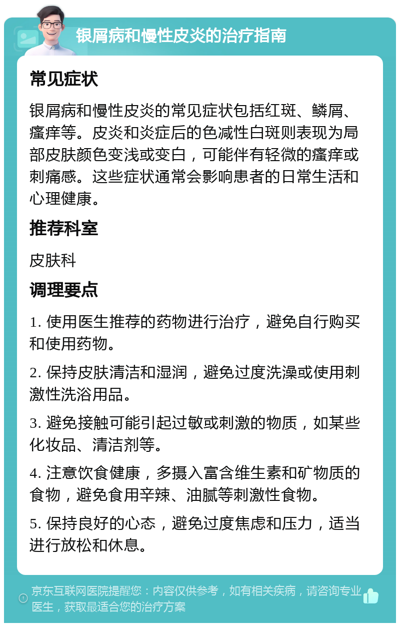 银屑病和慢性皮炎的治疗指南 常见症状 银屑病和慢性皮炎的常见症状包括红斑、鳞屑、瘙痒等。皮炎和炎症后的色减性白斑则表现为局部皮肤颜色变浅或变白，可能伴有轻微的瘙痒或刺痛感。这些症状通常会影响患者的日常生活和心理健康。 推荐科室 皮肤科 调理要点 1. 使用医生推荐的药物进行治疗，避免自行购买和使用药物。 2. 保持皮肤清洁和湿润，避免过度洗澡或使用刺激性洗浴用品。 3. 避免接触可能引起过敏或刺激的物质，如某些化妆品、清洁剂等。 4. 注意饮食健康，多摄入富含维生素和矿物质的食物，避免食用辛辣、油腻等刺激性食物。 5. 保持良好的心态，避免过度焦虑和压力，适当进行放松和休息。