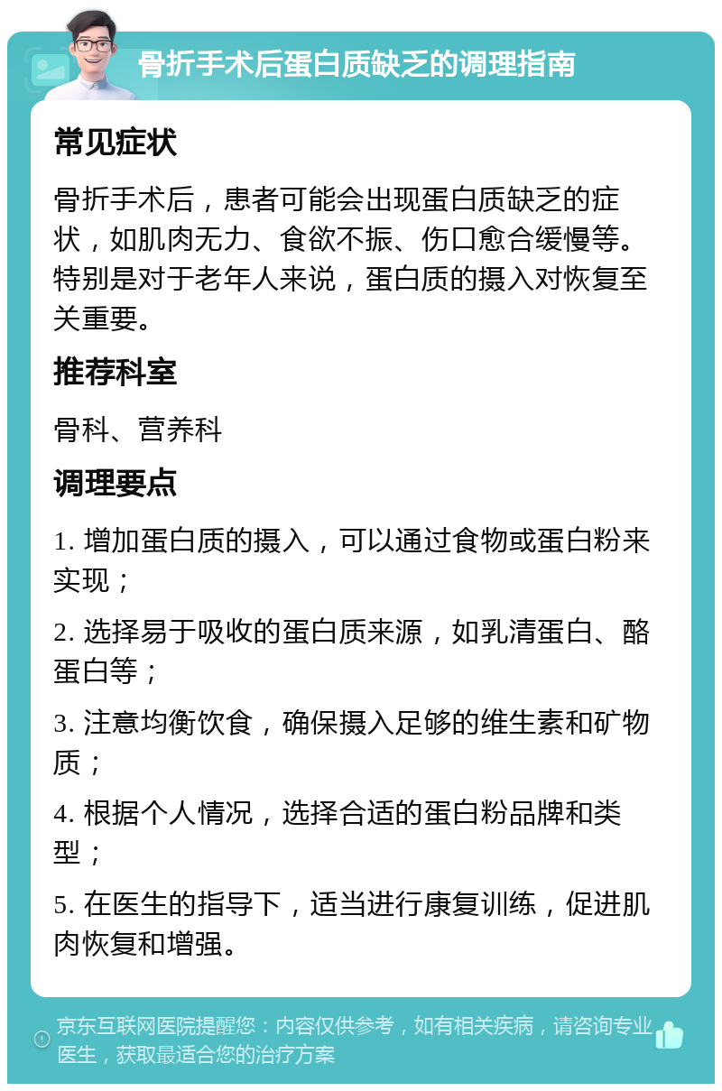 骨折手术后蛋白质缺乏的调理指南 常见症状 骨折手术后，患者可能会出现蛋白质缺乏的症状，如肌肉无力、食欲不振、伤口愈合缓慢等。特别是对于老年人来说，蛋白质的摄入对恢复至关重要。 推荐科室 骨科、营养科 调理要点 1. 增加蛋白质的摄入，可以通过食物或蛋白粉来实现； 2. 选择易于吸收的蛋白质来源，如乳清蛋白、酪蛋白等； 3. 注意均衡饮食，确保摄入足够的维生素和矿物质； 4. 根据个人情况，选择合适的蛋白粉品牌和类型； 5. 在医生的指导下，适当进行康复训练，促进肌肉恢复和增强。