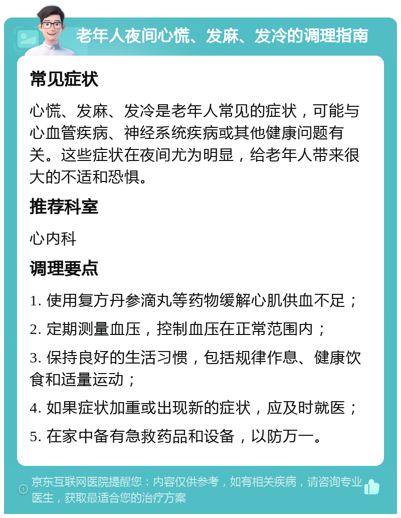 老年人夜间心慌、发麻、发冷的调理指南 常见症状 心慌、发麻、发冷是老年人常见的症状，可能与心血管疾病、神经系统疾病或其他健康问题有关。这些症状在夜间尤为明显，给老年人带来很大的不适和恐惧。 推荐科室 心内科 调理要点 1. 使用复方丹参滴丸等药物缓解心肌供血不足； 2. 定期测量血压，控制血压在正常范围内； 3. 保持良好的生活习惯，包括规律作息、健康饮食和适量运动； 4. 如果症状加重或出现新的症状，应及时就医； 5. 在家中备有急救药品和设备，以防万一。