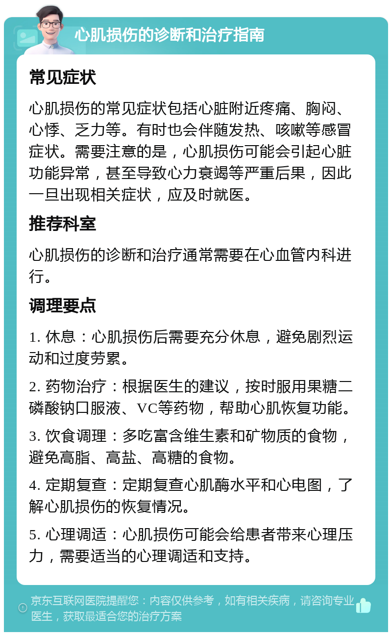 心肌损伤的诊断和治疗指南 常见症状 心肌损伤的常见症状包括心脏附近疼痛、胸闷、心悸、乏力等。有时也会伴随发热、咳嗽等感冒症状。需要注意的是，心肌损伤可能会引起心脏功能异常，甚至导致心力衰竭等严重后果，因此一旦出现相关症状，应及时就医。 推荐科室 心肌损伤的诊断和治疗通常需要在心血管内科进行。 调理要点 1. 休息：心肌损伤后需要充分休息，避免剧烈运动和过度劳累。 2. 药物治疗：根据医生的建议，按时服用果糖二磷酸钠口服液、VC等药物，帮助心肌恢复功能。 3. 饮食调理：多吃富含维生素和矿物质的食物，避免高脂、高盐、高糖的食物。 4. 定期复查：定期复查心肌酶水平和心电图，了解心肌损伤的恢复情况。 5. 心理调适：心肌损伤可能会给患者带来心理压力，需要适当的心理调适和支持。