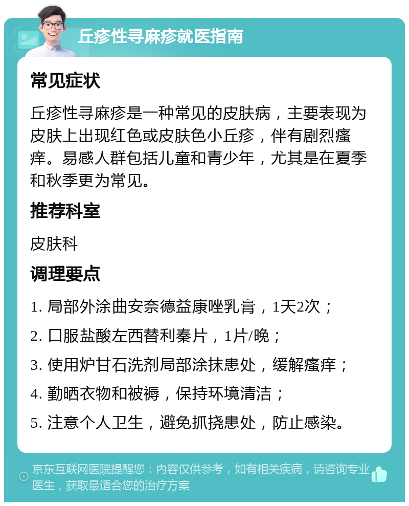 丘疹性寻麻疹就医指南 常见症状 丘疹性寻麻疹是一种常见的皮肤病，主要表现为皮肤上出现红色或皮肤色小丘疹，伴有剧烈瘙痒。易感人群包括儿童和青少年，尤其是在夏季和秋季更为常见。 推荐科室 皮肤科 调理要点 1. 局部外涂曲安奈德益康唑乳膏，1天2次； 2. 口服盐酸左西替利秦片，1片/晚； 3. 使用炉甘石洗剂局部涂抹患处，缓解瘙痒； 4. 勤晒衣物和被褥，保持环境清洁； 5. 注意个人卫生，避免抓挠患处，防止感染。