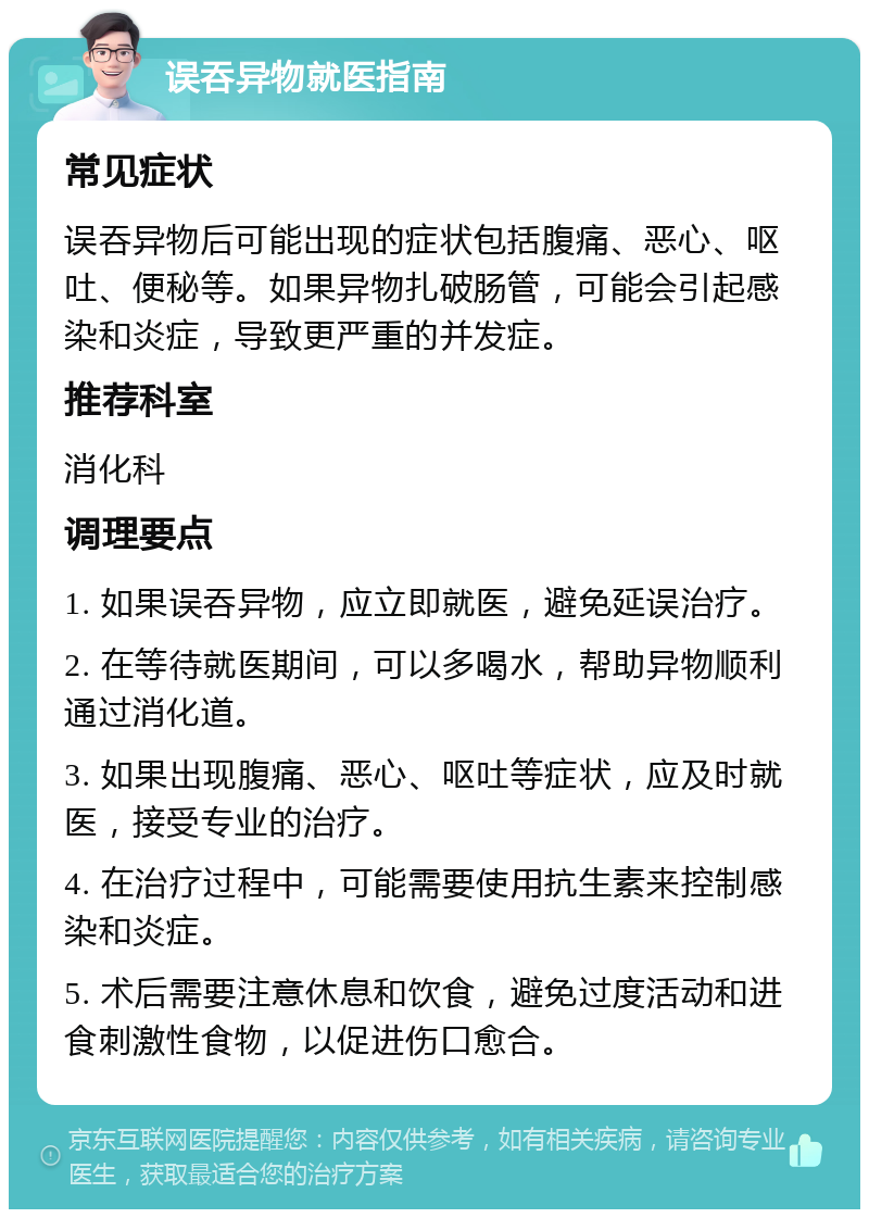 误吞异物就医指南 常见症状 误吞异物后可能出现的症状包括腹痛、恶心、呕吐、便秘等。如果异物扎破肠管，可能会引起感染和炎症，导致更严重的并发症。 推荐科室 消化科 调理要点 1. 如果误吞异物，应立即就医，避免延误治疗。 2. 在等待就医期间，可以多喝水，帮助异物顺利通过消化道。 3. 如果出现腹痛、恶心、呕吐等症状，应及时就医，接受专业的治疗。 4. 在治疗过程中，可能需要使用抗生素来控制感染和炎症。 5. 术后需要注意休息和饮食，避免过度活动和进食刺激性食物，以促进伤口愈合。