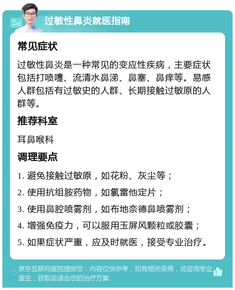 过敏性鼻炎就医指南 常见症状 过敏性鼻炎是一种常见的变应性疾病，主要症状包括打喷嚏、流清水鼻涕、鼻塞、鼻痒等。易感人群包括有过敏史的人群、长期接触过敏原的人群等。 推荐科室 耳鼻喉科 调理要点 1. 避免接触过敏原，如花粉、灰尘等； 2. 使用抗组胺药物，如氯雷他定片； 3. 使用鼻腔喷雾剂，如布地奈德鼻喷雾剂； 4. 增强免疫力，可以服用玉屏风颗粒或胶囊； 5. 如果症状严重，应及时就医，接受专业治疗。