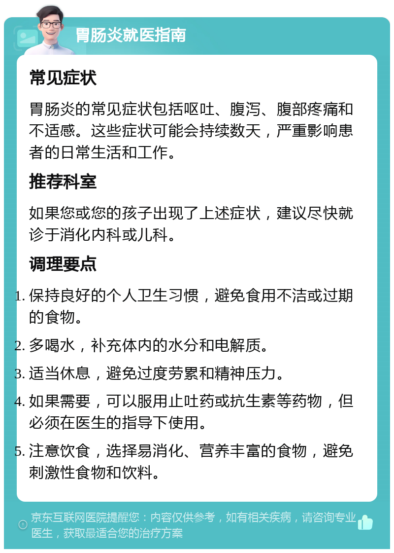 胃肠炎就医指南 常见症状 胃肠炎的常见症状包括呕吐、腹泻、腹部疼痛和不适感。这些症状可能会持续数天，严重影响患者的日常生活和工作。 推荐科室 如果您或您的孩子出现了上述症状，建议尽快就诊于消化内科或儿科。 调理要点 保持良好的个人卫生习惯，避免食用不洁或过期的食物。 多喝水，补充体内的水分和电解质。 适当休息，避免过度劳累和精神压力。 如果需要，可以服用止吐药或抗生素等药物，但必须在医生的指导下使用。 注意饮食，选择易消化、营养丰富的食物，避免刺激性食物和饮料。