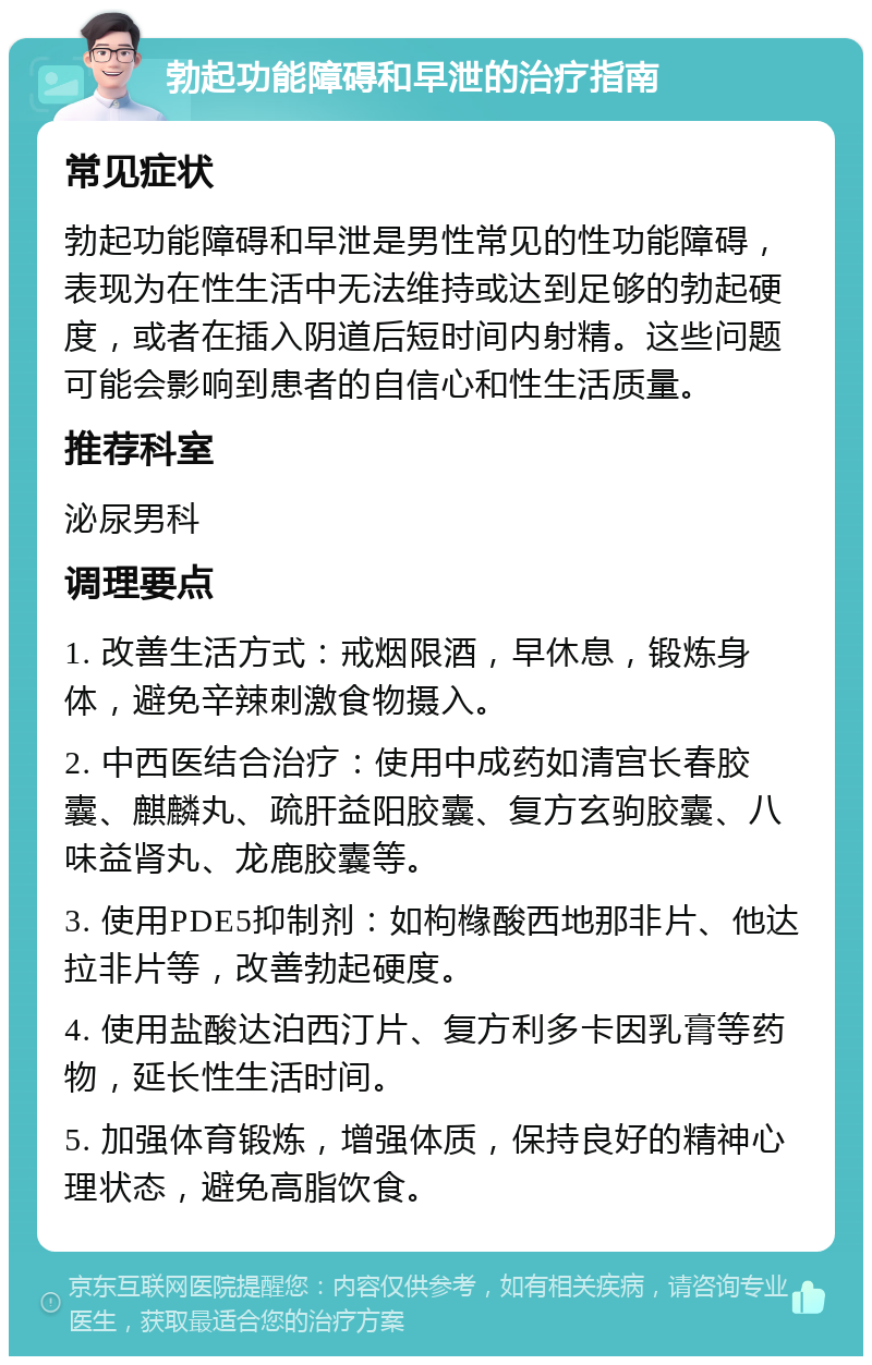 勃起功能障碍和早泄的治疗指南 常见症状 勃起功能障碍和早泄是男性常见的性功能障碍，表现为在性生活中无法维持或达到足够的勃起硬度，或者在插入阴道后短时间内射精。这些问题可能会影响到患者的自信心和性生活质量。 推荐科室 泌尿男科 调理要点 1. 改善生活方式：戒烟限酒，早休息，锻炼身体，避免辛辣刺激食物摄入。 2. 中西医结合治疗：使用中成药如清宫长春胶囊、麒麟丸、疏肝益阳胶囊、复方玄驹胶囊、八味益肾丸、龙鹿胶囊等。 3. 使用PDE5抑制剂：如枸橼酸西地那非片、他达拉非片等，改善勃起硬度。 4. 使用盐酸达泊西汀片、复方利多卡因乳膏等药物，延长性生活时间。 5. 加强体育锻炼，增强体质，保持良好的精神心理状态，避免高脂饮食。