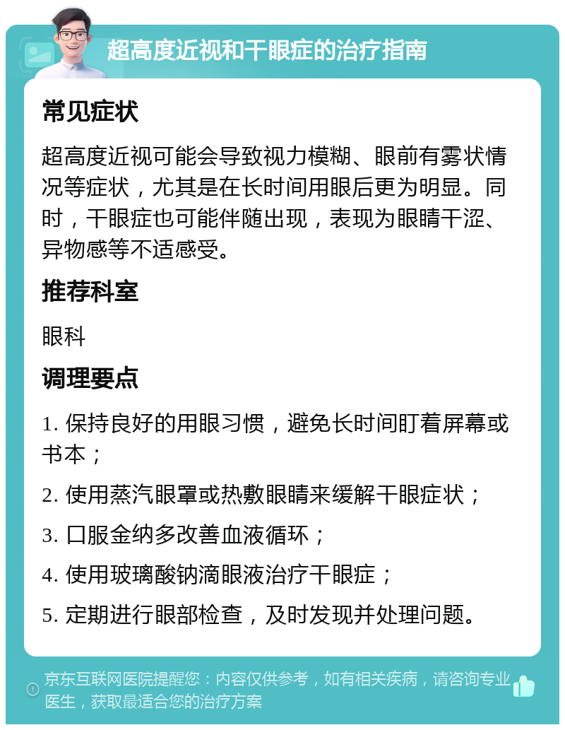 超高度近视和干眼症的治疗指南 常见症状 超高度近视可能会导致视力模糊、眼前有雾状情况等症状，尤其是在长时间用眼后更为明显。同时，干眼症也可能伴随出现，表现为眼睛干涩、异物感等不适感受。 推荐科室 眼科 调理要点 1. 保持良好的用眼习惯，避免长时间盯着屏幕或书本； 2. 使用蒸汽眼罩或热敷眼睛来缓解干眼症状； 3. 口服金纳多改善血液循环； 4. 使用玻璃酸钠滴眼液治疗干眼症； 5. 定期进行眼部检查，及时发现并处理问题。