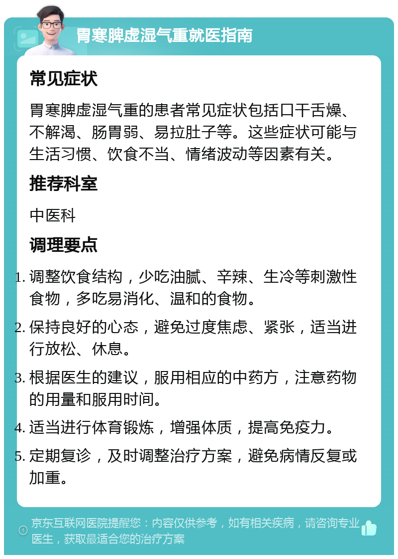 胃寒脾虚湿气重就医指南 常见症状 胃寒脾虚湿气重的患者常见症状包括口干舌燥、不解渴、肠胃弱、易拉肚子等。这些症状可能与生活习惯、饮食不当、情绪波动等因素有关。 推荐科室 中医科 调理要点 调整饮食结构，少吃油腻、辛辣、生冷等刺激性食物，多吃易消化、温和的食物。 保持良好的心态，避免过度焦虑、紧张，适当进行放松、休息。 根据医生的建议，服用相应的中药方，注意药物的用量和服用时间。 适当进行体育锻炼，增强体质，提高免疫力。 定期复诊，及时调整治疗方案，避免病情反复或加重。