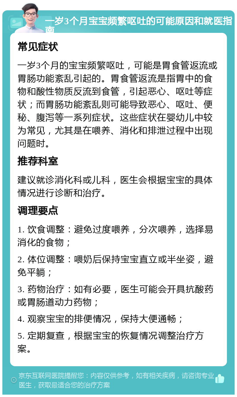 一岁3个月宝宝频繁呕吐的可能原因和就医指南 常见症状 一岁3个月的宝宝频繁呕吐，可能是胃食管返流或胃肠功能紊乱引起的。胃食管返流是指胃中的食物和酸性物质反流到食管，引起恶心、呕吐等症状；而胃肠功能紊乱则可能导致恶心、呕吐、便秘、腹泻等一系列症状。这些症状在婴幼儿中较为常见，尤其是在喂养、消化和排泄过程中出现问题时。 推荐科室 建议就诊消化科或儿科，医生会根据宝宝的具体情况进行诊断和治疗。 调理要点 1. 饮食调整：避免过度喂养，分次喂养，选择易消化的食物； 2. 体位调整：喂奶后保持宝宝直立或半坐姿，避免平躺； 3. 药物治疗：如有必要，医生可能会开具抗酸药或胃肠道动力药物； 4. 观察宝宝的排便情况，保持大便通畅； 5. 定期复查，根据宝宝的恢复情况调整治疗方案。