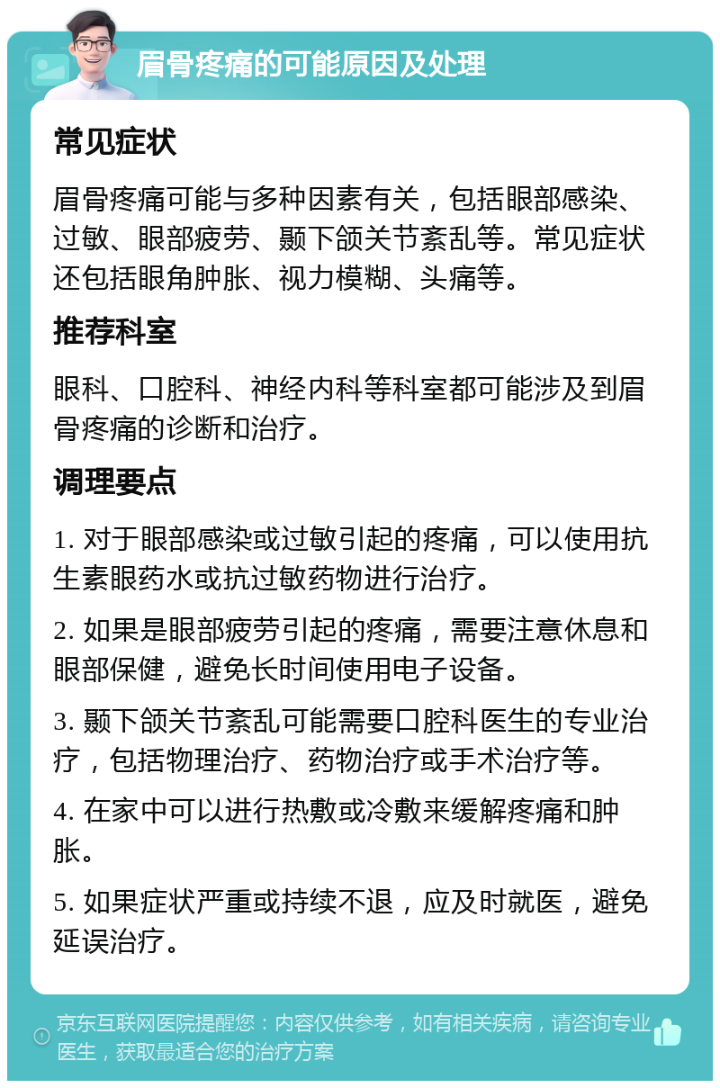 眉骨疼痛的可能原因及处理 常见症状 眉骨疼痛可能与多种因素有关，包括眼部感染、过敏、眼部疲劳、颞下颌关节紊乱等。常见症状还包括眼角肿胀、视力模糊、头痛等。 推荐科室 眼科、口腔科、神经内科等科室都可能涉及到眉骨疼痛的诊断和治疗。 调理要点 1. 对于眼部感染或过敏引起的疼痛，可以使用抗生素眼药水或抗过敏药物进行治疗。 2. 如果是眼部疲劳引起的疼痛，需要注意休息和眼部保健，避免长时间使用电子设备。 3. 颞下颌关节紊乱可能需要口腔科医生的专业治疗，包括物理治疗、药物治疗或手术治疗等。 4. 在家中可以进行热敷或冷敷来缓解疼痛和肿胀。 5. 如果症状严重或持续不退，应及时就医，避免延误治疗。