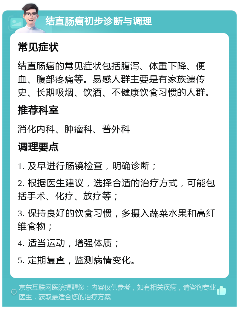 结直肠癌初步诊断与调理 常见症状 结直肠癌的常见症状包括腹泻、体重下降、便血、腹部疼痛等。易感人群主要是有家族遗传史、长期吸烟、饮酒、不健康饮食习惯的人群。 推荐科室 消化内科、肿瘤科、普外科 调理要点 1. 及早进行肠镜检查，明确诊断； 2. 根据医生建议，选择合适的治疗方式，可能包括手术、化疗、放疗等； 3. 保持良好的饮食习惯，多摄入蔬菜水果和高纤维食物； 4. 适当运动，增强体质； 5. 定期复查，监测病情变化。