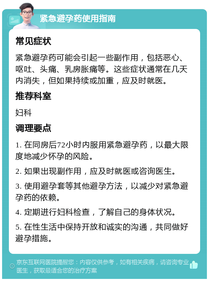 紧急避孕药使用指南 常见症状 紧急避孕药可能会引起一些副作用，包括恶心、呕吐、头痛、乳房胀痛等。这些症状通常在几天内消失，但如果持续或加重，应及时就医。 推荐科室 妇科 调理要点 1. 在同房后72小时内服用紧急避孕药，以最大限度地减少怀孕的风险。 2. 如果出现副作用，应及时就医或咨询医生。 3. 使用避孕套等其他避孕方法，以减少对紧急避孕药的依赖。 4. 定期进行妇科检查，了解自己的身体状况。 5. 在性生活中保持开放和诚实的沟通，共同做好避孕措施。