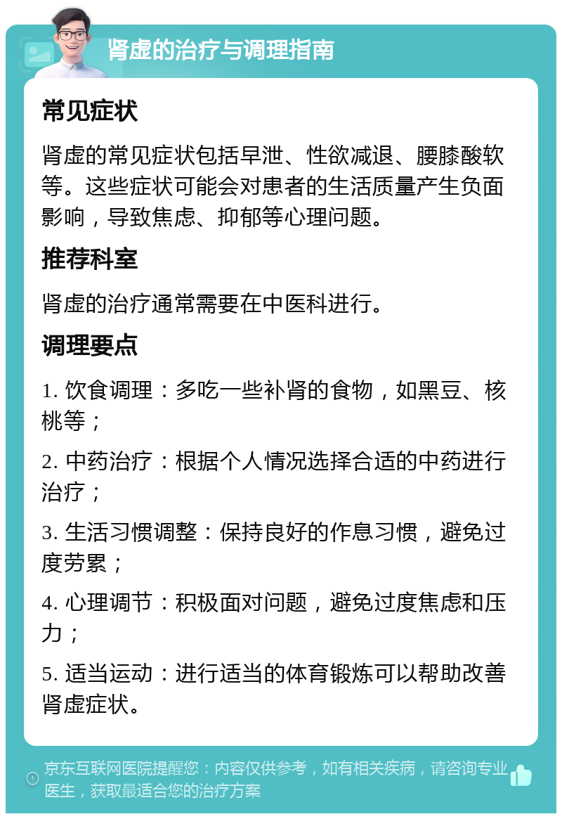 肾虚的治疗与调理指南 常见症状 肾虚的常见症状包括早泄、性欲减退、腰膝酸软等。这些症状可能会对患者的生活质量产生负面影响，导致焦虑、抑郁等心理问题。 推荐科室 肾虚的治疗通常需要在中医科进行。 调理要点 1. 饮食调理：多吃一些补肾的食物，如黑豆、核桃等； 2. 中药治疗：根据个人情况选择合适的中药进行治疗； 3. 生活习惯调整：保持良好的作息习惯，避免过度劳累； 4. 心理调节：积极面对问题，避免过度焦虑和压力； 5. 适当运动：进行适当的体育锻炼可以帮助改善肾虚症状。