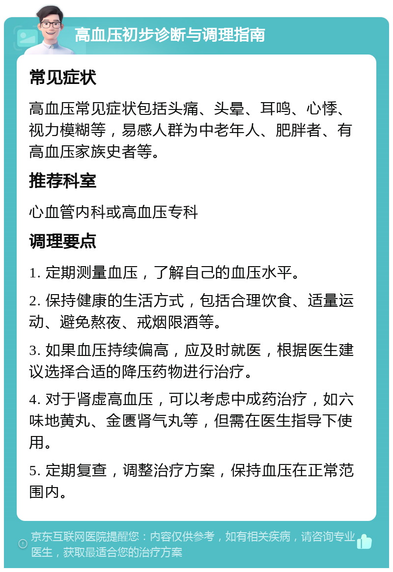 高血压初步诊断与调理指南 常见症状 高血压常见症状包括头痛、头晕、耳鸣、心悸、视力模糊等，易感人群为中老年人、肥胖者、有高血压家族史者等。 推荐科室 心血管内科或高血压专科 调理要点 1. 定期测量血压，了解自己的血压水平。 2. 保持健康的生活方式，包括合理饮食、适量运动、避免熬夜、戒烟限酒等。 3. 如果血压持续偏高，应及时就医，根据医生建议选择合适的降压药物进行治疗。 4. 对于肾虚高血压，可以考虑中成药治疗，如六味地黄丸、金匮肾气丸等，但需在医生指导下使用。 5. 定期复查，调整治疗方案，保持血压在正常范围内。