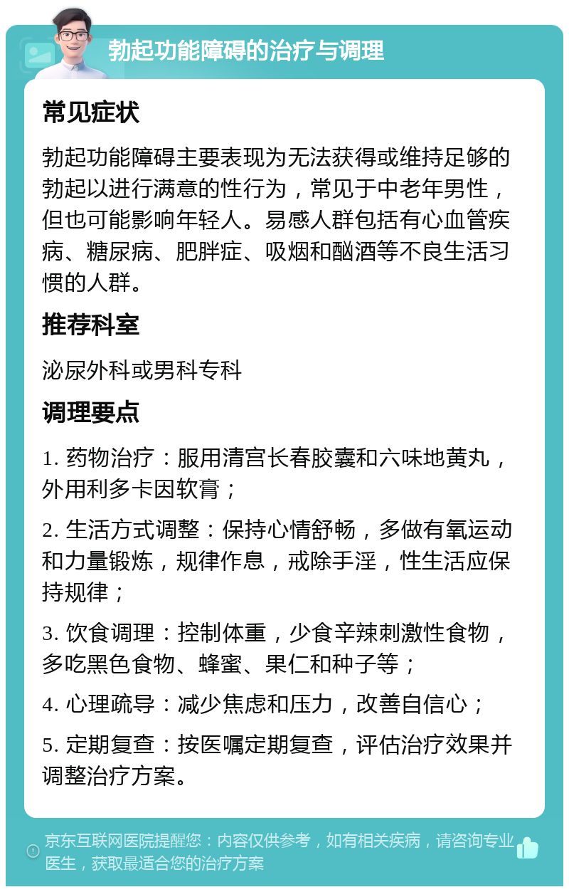 勃起功能障碍的治疗与调理 常见症状 勃起功能障碍主要表现为无法获得或维持足够的勃起以进行满意的性行为，常见于中老年男性，但也可能影响年轻人。易感人群包括有心血管疾病、糖尿病、肥胖症、吸烟和酗酒等不良生活习惯的人群。 推荐科室 泌尿外科或男科专科 调理要点 1. 药物治疗：服用清宫长春胶囊和六味地黄丸，外用利多卡因软膏； 2. 生活方式调整：保持心情舒畅，多做有氧运动和力量锻炼，规律作息，戒除手淫，性生活应保持规律； 3. 饮食调理：控制体重，少食辛辣刺激性食物，多吃黑色食物、蜂蜜、果仁和种子等； 4. 心理疏导：减少焦虑和压力，改善自信心； 5. 定期复查：按医嘱定期复查，评估治疗效果并调整治疗方案。