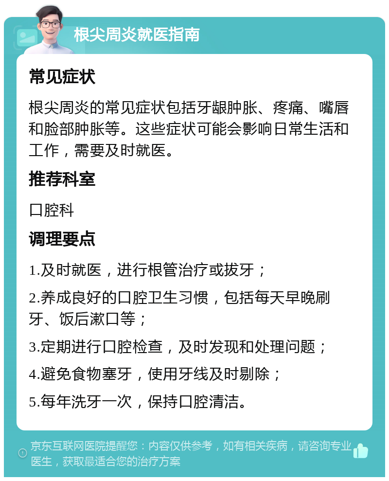 根尖周炎就医指南 常见症状 根尖周炎的常见症状包括牙龈肿胀、疼痛、嘴唇和脸部肿胀等。这些症状可能会影响日常生活和工作，需要及时就医。 推荐科室 口腔科 调理要点 1.及时就医，进行根管治疗或拔牙； 2.养成良好的口腔卫生习惯，包括每天早晚刷牙、饭后漱口等； 3.定期进行口腔检查，及时发现和处理问题； 4.避免食物塞牙，使用牙线及时剔除； 5.每年洗牙一次，保持口腔清洁。