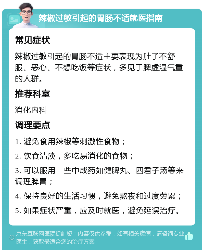 辣椒过敏引起的胃肠不适就医指南 常见症状 辣椒过敏引起的胃肠不适主要表现为肚子不舒服、恶心、不想吃饭等症状，多见于脾虚湿气重的人群。 推荐科室 消化内科 调理要点 1. 避免食用辣椒等刺激性食物； 2. 饮食清淡，多吃易消化的食物； 3. 可以服用一些中成药如健脾丸、四君子汤等来调理脾胃； 4. 保持良好的生活习惯，避免熬夜和过度劳累； 5. 如果症状严重，应及时就医，避免延误治疗。