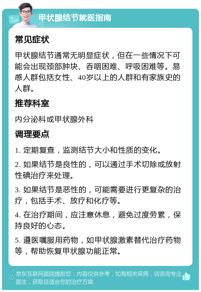 甲状腺结节就医指南 常见症状 甲状腺结节通常无明显症状，但在一些情况下可能会出现颈部肿块、吞咽困难、呼吸困难等。易感人群包括女性、40岁以上的人群和有家族史的人群。 推荐科室 内分泌科或甲状腺外科 调理要点 1. 定期复查，监测结节大小和性质的变化。 2. 如果结节是良性的，可以通过手术切除或放射性碘治疗来处理。 3. 如果结节是恶性的，可能需要进行更复杂的治疗，包括手术、放疗和化疗等。 4. 在治疗期间，应注意休息，避免过度劳累，保持良好的心态。 5. 遵医嘱服用药物，如甲状腺激素替代治疗药物等，帮助恢复甲状腺功能正常。