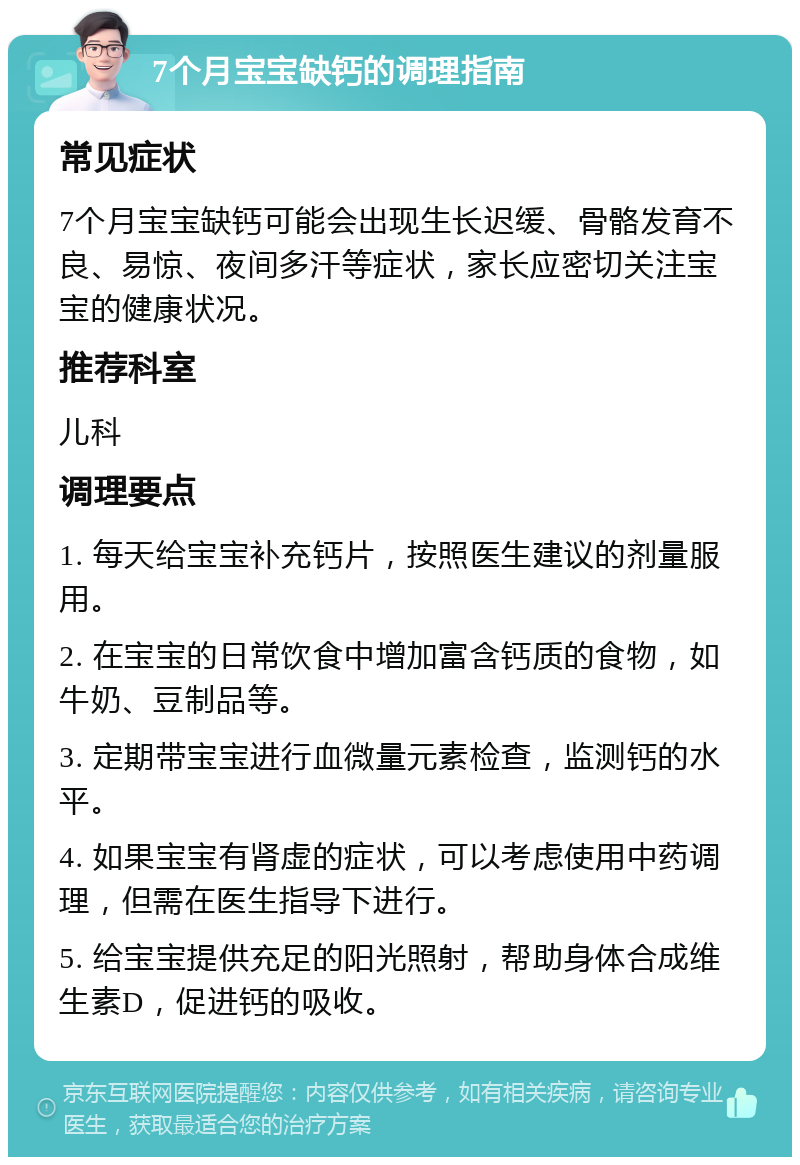 7个月宝宝缺钙的调理指南 常见症状 7个月宝宝缺钙可能会出现生长迟缓、骨骼发育不良、易惊、夜间多汗等症状，家长应密切关注宝宝的健康状况。 推荐科室 儿科 调理要点 1. 每天给宝宝补充钙片，按照医生建议的剂量服用。 2. 在宝宝的日常饮食中增加富含钙质的食物，如牛奶、豆制品等。 3. 定期带宝宝进行血微量元素检查，监测钙的水平。 4. 如果宝宝有肾虚的症状，可以考虑使用中药调理，但需在医生指导下进行。 5. 给宝宝提供充足的阳光照射，帮助身体合成维生素D，促进钙的吸收。