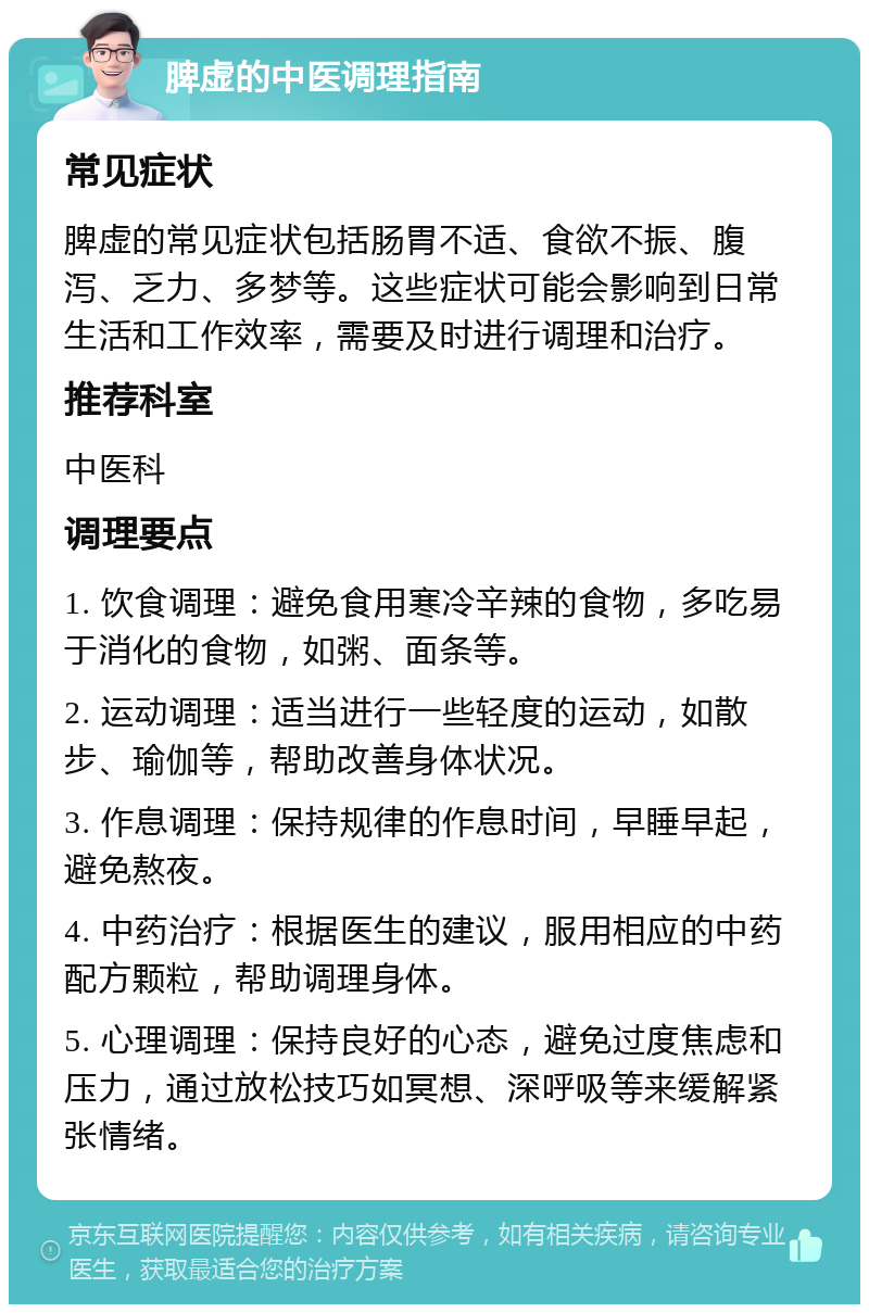 脾虚的中医调理指南 常见症状 脾虚的常见症状包括肠胃不适、食欲不振、腹泻、乏力、多梦等。这些症状可能会影响到日常生活和工作效率，需要及时进行调理和治疗。 推荐科室 中医科 调理要点 1. 饮食调理：避免食用寒冷辛辣的食物，多吃易于消化的食物，如粥、面条等。 2. 运动调理：适当进行一些轻度的运动，如散步、瑜伽等，帮助改善身体状况。 3. 作息调理：保持规律的作息时间，早睡早起，避免熬夜。 4. 中药治疗：根据医生的建议，服用相应的中药配方颗粒，帮助调理身体。 5. 心理调理：保持良好的心态，避免过度焦虑和压力，通过放松技巧如冥想、深呼吸等来缓解紧张情绪。