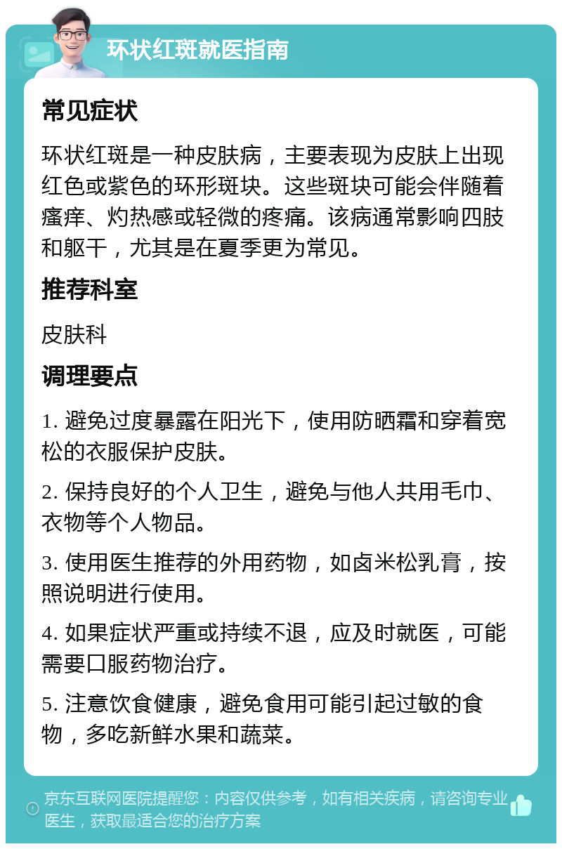 环状红斑就医指南 常见症状 环状红斑是一种皮肤病，主要表现为皮肤上出现红色或紫色的环形斑块。这些斑块可能会伴随着瘙痒、灼热感或轻微的疼痛。该病通常影响四肢和躯干，尤其是在夏季更为常见。 推荐科室 皮肤科 调理要点 1. 避免过度暴露在阳光下，使用防晒霜和穿着宽松的衣服保护皮肤。 2. 保持良好的个人卫生，避免与他人共用毛巾、衣物等个人物品。 3. 使用医生推荐的外用药物，如卤米松乳膏，按照说明进行使用。 4. 如果症状严重或持续不退，应及时就医，可能需要口服药物治疗。 5. 注意饮食健康，避免食用可能引起过敏的食物，多吃新鲜水果和蔬菜。