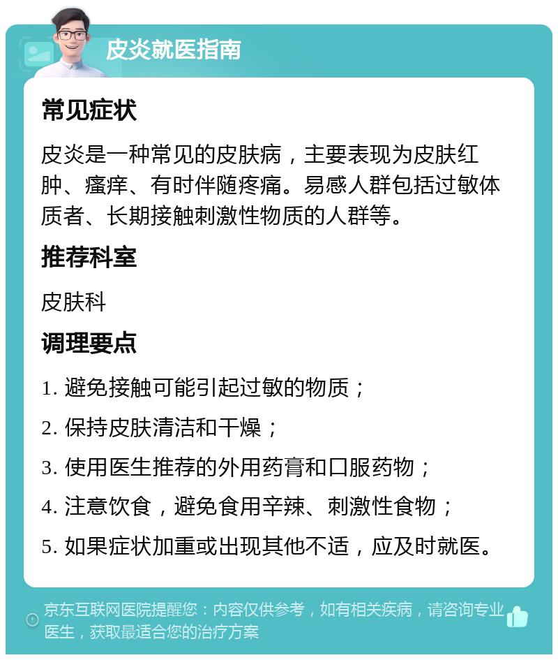 皮炎就医指南 常见症状 皮炎是一种常见的皮肤病，主要表现为皮肤红肿、瘙痒、有时伴随疼痛。易感人群包括过敏体质者、长期接触刺激性物质的人群等。 推荐科室 皮肤科 调理要点 1. 避免接触可能引起过敏的物质； 2. 保持皮肤清洁和干燥； 3. 使用医生推荐的外用药膏和口服药物； 4. 注意饮食，避免食用辛辣、刺激性食物； 5. 如果症状加重或出现其他不适，应及时就医。