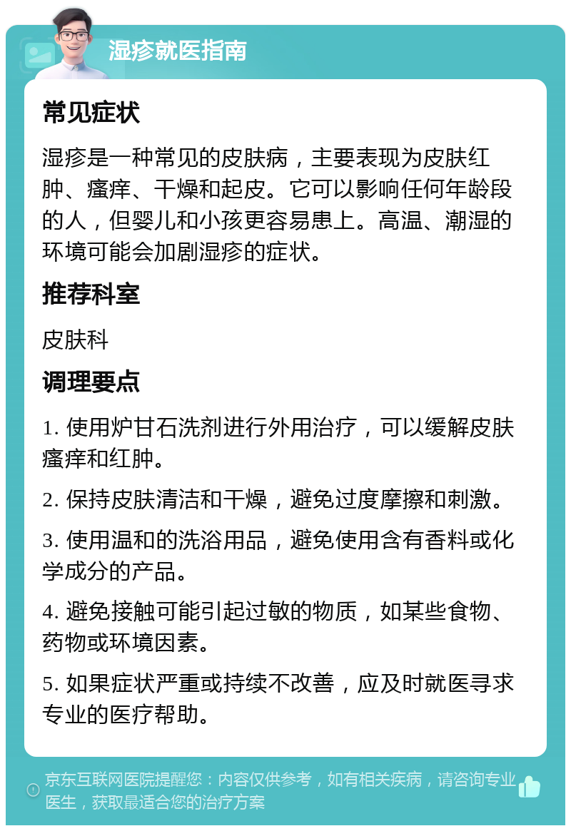 湿疹就医指南 常见症状 湿疹是一种常见的皮肤病，主要表现为皮肤红肿、瘙痒、干燥和起皮。它可以影响任何年龄段的人，但婴儿和小孩更容易患上。高温、潮湿的环境可能会加剧湿疹的症状。 推荐科室 皮肤科 调理要点 1. 使用炉甘石洗剂进行外用治疗，可以缓解皮肤瘙痒和红肿。 2. 保持皮肤清洁和干燥，避免过度摩擦和刺激。 3. 使用温和的洗浴用品，避免使用含有香料或化学成分的产品。 4. 避免接触可能引起过敏的物质，如某些食物、药物或环境因素。 5. 如果症状严重或持续不改善，应及时就医寻求专业的医疗帮助。