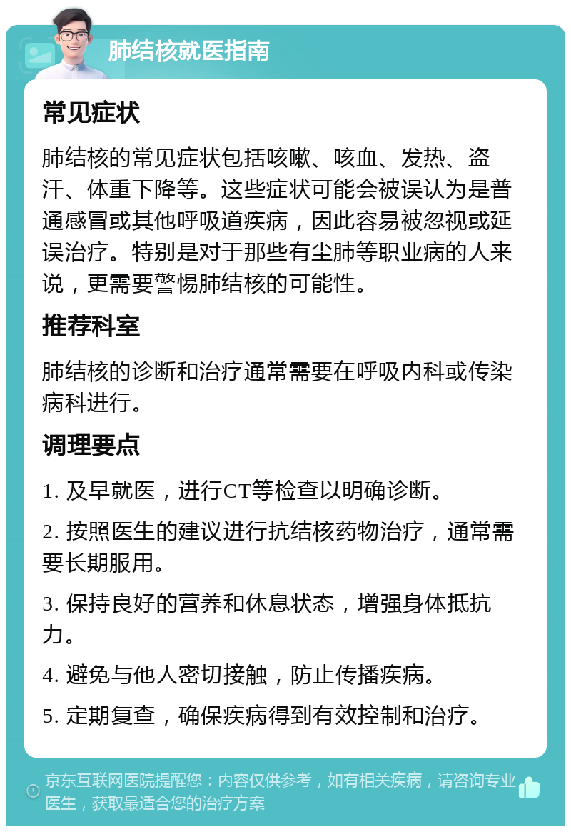 肺结核就医指南 常见症状 肺结核的常见症状包括咳嗽、咳血、发热、盗汗、体重下降等。这些症状可能会被误认为是普通感冒或其他呼吸道疾病，因此容易被忽视或延误治疗。特别是对于那些有尘肺等职业病的人来说，更需要警惕肺结核的可能性。 推荐科室 肺结核的诊断和治疗通常需要在呼吸内科或传染病科进行。 调理要点 1. 及早就医，进行CT等检查以明确诊断。 2. 按照医生的建议进行抗结核药物治疗，通常需要长期服用。 3. 保持良好的营养和休息状态，增强身体抵抗力。 4. 避免与他人密切接触，防止传播疾病。 5. 定期复查，确保疾病得到有效控制和治疗。