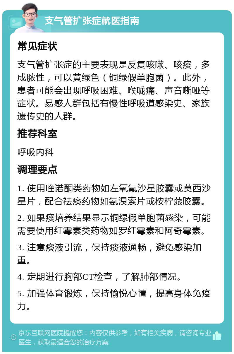 支气管扩张症就医指南 常见症状 支气管扩张症的主要表现是反复咳嗽、咳痰，多成脓性，可以黄绿色（铜绿假单胞菌）。此外，患者可能会出现呼吸困难、喉咙痛、声音嘶哑等症状。易感人群包括有慢性呼吸道感染史、家族遗传史的人群。 推荐科室 呼吸内科 调理要点 1. 使用喹诺酮类药物如左氧氟沙星胶囊或莫西沙星片，配合祛痰药物如氨溴索片或桉柠蒎胶囊。 2. 如果痰培养结果显示铜绿假单胞菌感染，可能需要使用红霉素类药物如罗红霉素和阿奇霉素。 3. 注意痰液引流，保持痰液通畅，避免感染加重。 4. 定期进行胸部CT检查，了解肺部情况。 5. 加强体育锻炼，保持愉悦心情，提高身体免疫力。