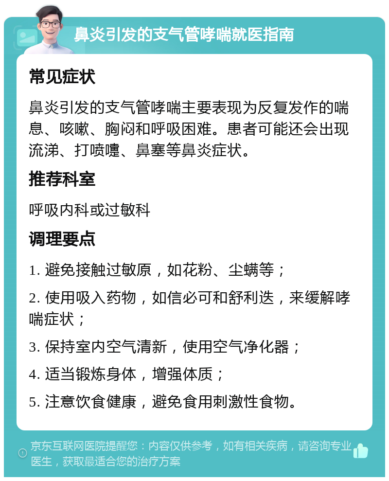 鼻炎引发的支气管哮喘就医指南 常见症状 鼻炎引发的支气管哮喘主要表现为反复发作的喘息、咳嗽、胸闷和呼吸困难。患者可能还会出现流涕、打喷嚏、鼻塞等鼻炎症状。 推荐科室 呼吸内科或过敏科 调理要点 1. 避免接触过敏原，如花粉、尘螨等； 2. 使用吸入药物，如信必可和舒利迭，来缓解哮喘症状； 3. 保持室内空气清新，使用空气净化器； 4. 适当锻炼身体，增强体质； 5. 注意饮食健康，避免食用刺激性食物。