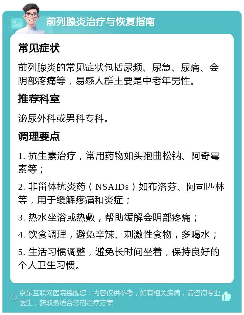 前列腺炎治疗与恢复指南 常见症状 前列腺炎的常见症状包括尿频、尿急、尿痛、会阴部疼痛等，易感人群主要是中老年男性。 推荐科室 泌尿外科或男科专科。 调理要点 1. 抗生素治疗，常用药物如头孢曲松钠、阿奇霉素等； 2. 非甾体抗炎药（NSAIDs）如布洛芬、阿司匹林等，用于缓解疼痛和炎症； 3. 热水坐浴或热敷，帮助缓解会阴部疼痛； 4. 饮食调理，避免辛辣、刺激性食物，多喝水； 5. 生活习惯调整，避免长时间坐着，保持良好的个人卫生习惯。